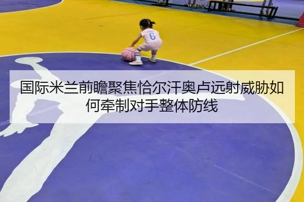 国际米兰前瞻聚焦恰尔汗奥卢远射威胁如何牵制对手整体防线