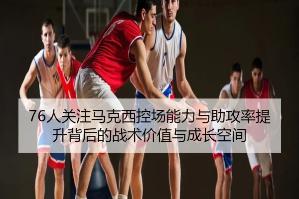 76人关注马克西控场能力与助攻率提升背后的战术价值与成长空间