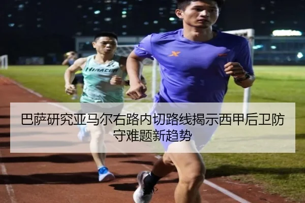 巴萨研究亚马尔右路内切路线揭示西甲后卫防守难题新趋势