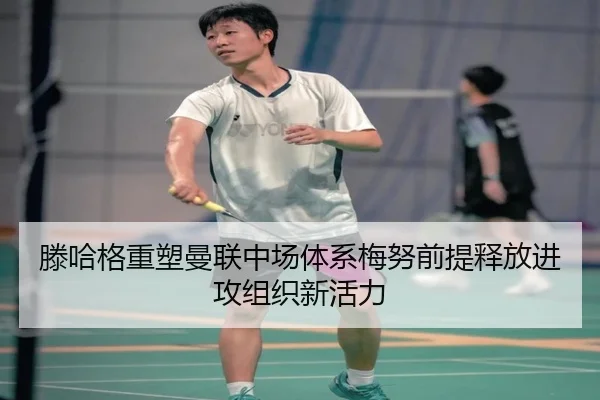 滕哈格重塑曼联中场体系梅努前提释放进攻组织新活力
