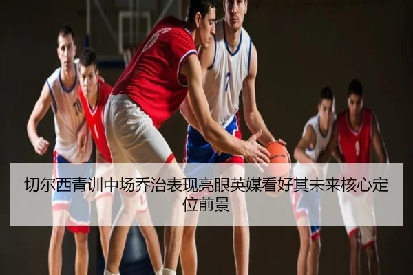 切尔西青训中场乔治表现亮眼英媒看好其未来核心定位前景