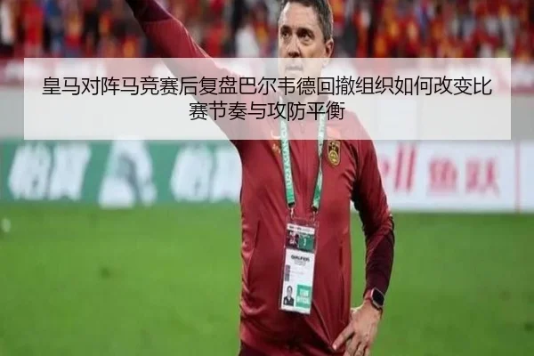 皇马对阵马竞赛后复盘巴尔韦德回撤组织如何改变比赛节奏与攻防平衡